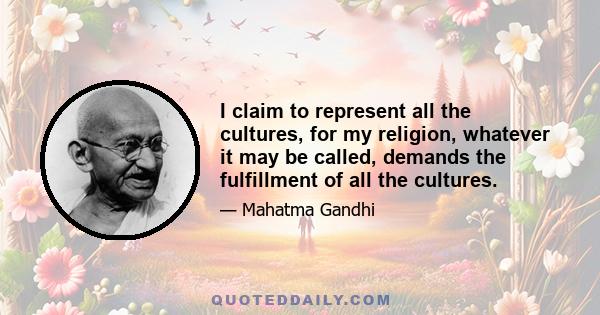 I claim to represent all the cultures, for my religion, whatever it may be called, demands the fulfillment of all the cultures.