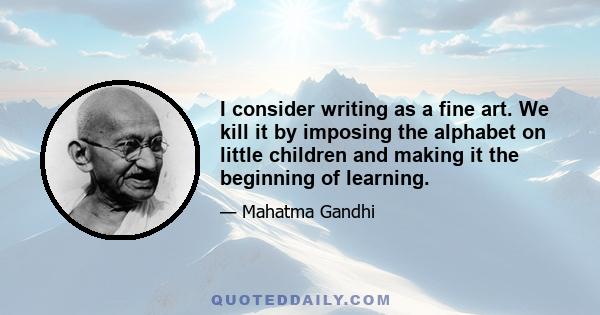 I consider writing as a fine art. We kill it by imposing the alphabet on little children and making it the beginning of learning.