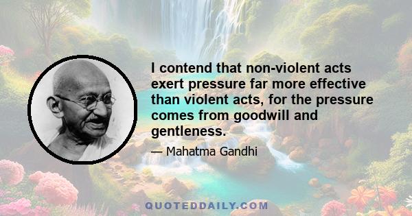 I contend that non-violent acts exert pressure far more effective than violent acts, for the pressure comes from goodwill and gentleness.