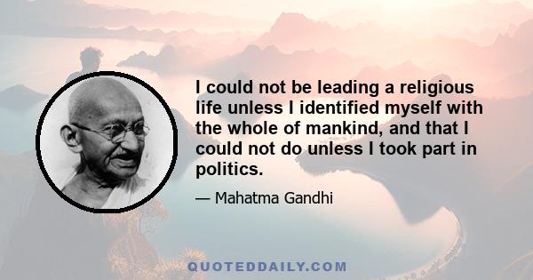 I could not be leading a religious life unless I identified myself with the whole of mankind, and that I could not do unless I took part in politics.