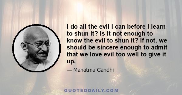 I do all the evil I can before I learn to shun it? Is it not enough to know the evil to shun it? If not, we should be sincere enough to admit that we love evil too well to give it up.