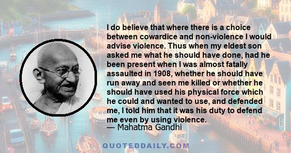 I do believe that where there is a choice between cowardice and non-violence I would advise violence. Thus when my eldest son asked me what he should have done, had he been present when I was almost fatally assaulted in 