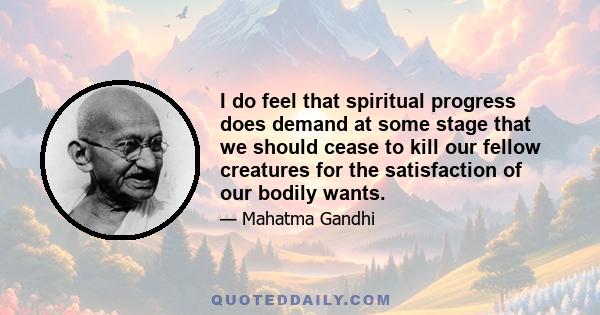 I do feel that spiritual progress does demand at some stage that we should cease to kill our fellow creatures for the satisfaction of our bodily wants.