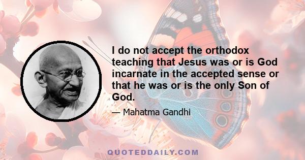 I do not accept the orthodox teaching that Jesus was or is God incarnate in the accepted sense or that he was or is the only Son of God.