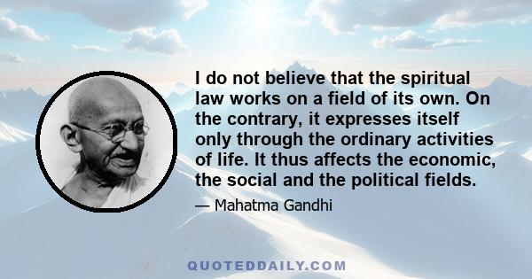 I do not believe that the spiritual law works on a field of its own. On the contrary, it expresses itself only through the ordinary activities of life. It thus affects the economic, the social and the political fields.