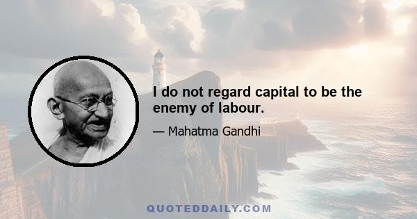 I do not regard capital to be the enemy of labour.