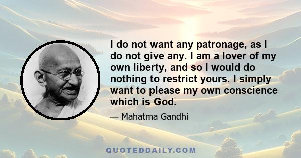 I do not want any patronage, as I do not give any. I am a lover of my own liberty, and so I would do nothing to restrict yours. I simply want to please my own conscience which is God.