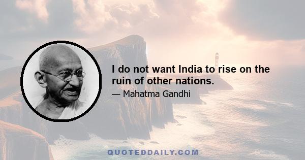 I do not want India to rise on the ruin of other nations.