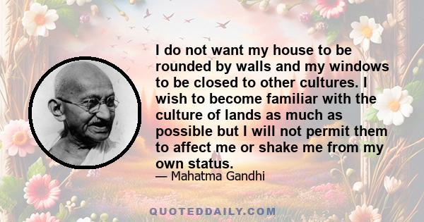 I do not want my house to be rounded by walls and my windows to be closed to other cultures. I wish to become familiar with the culture of lands as much as possible but I will not permit them to affect me or shake me