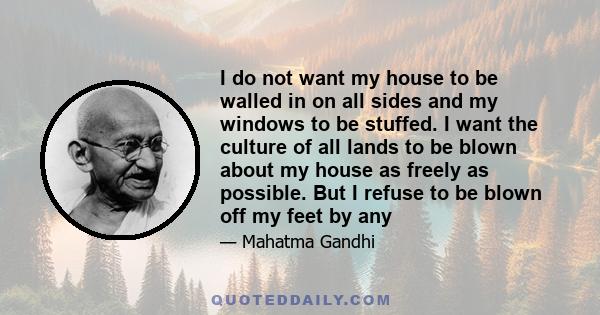 I do not want my house to be walled in on all sides and my windows to be stuffed. I want the culture of all lands to be blown about my house as freely as possible. But I refuse to be blown off my feet by any