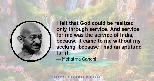 I felt that God could be realized only through service. And service for me was the service of India, because it came to me without my seeking, because I had an aptitude for it.