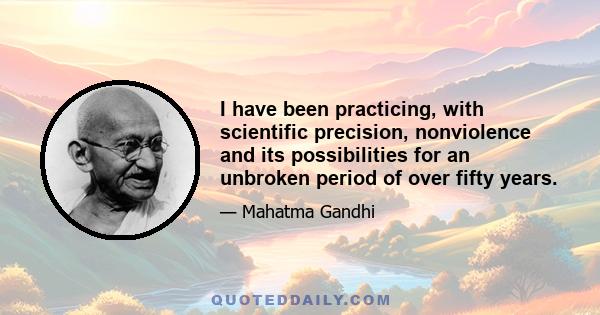 I have been practicing, with scientific precision, nonviolence and its possibilities for an unbroken period of over fifty years.