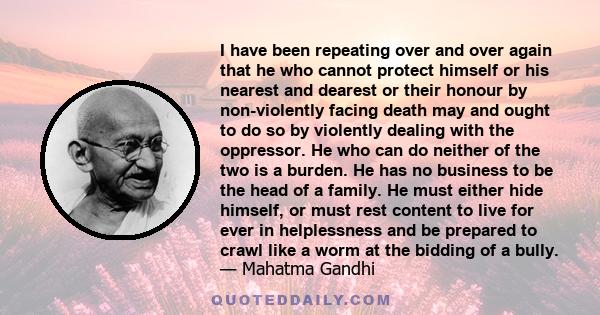 I have been repeating over and over again that he who cannot protect himself or his nearest and dearest or their honour by non-violently facing death may and ought to do so by violently dealing with the oppressor. He