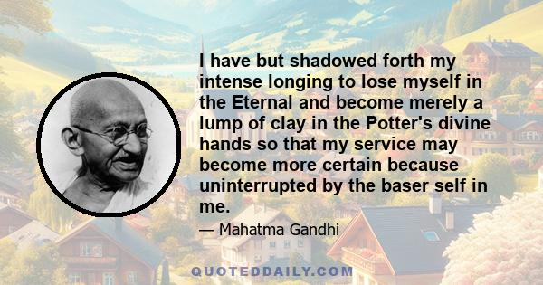 I have but shadowed forth my intense longing to lose myself in the Eternal and become merely a lump of clay in the Potter's divine hands so that my service may become more certain because uninterrupted by the baser self 