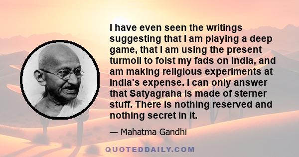 I have even seen the writings suggesting that I am playing a deep game, that I am using the present turmoil to foist my fads on India, and am making religious experiments at India's expense. I can only answer that