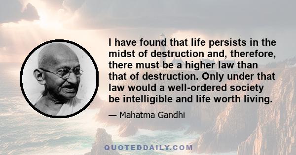 I have found that life persists in the midst of destruction and, therefore, there must be a higher law than that of destruction. Only under that law would a well-ordered society be intelligible and life worth living.