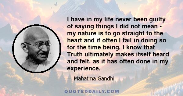 I have in my life never been guilty of saying things I did not mean - my nature is to go straight to the heart and if often I fail in doing so for the time being, I know that Truth ultimately makes itself heard and