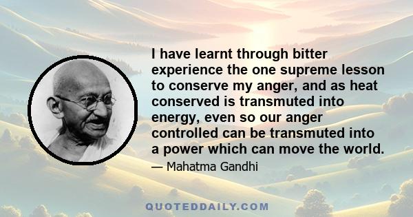 I have learnt through bitter experience the one supreme lesson to conserve my anger, and as heat conserved is transmuted into energy, even so our anger controlled can be transmuted into a power which can move the world.