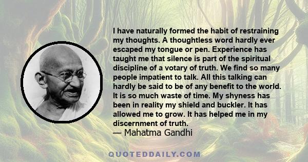 I have naturally formed the habit of restraining my thoughts. A thoughtless word hardly ever escaped my tongue or pen. Experience has taught me that silence is part of the spiritual discipline of a votary of truth. We