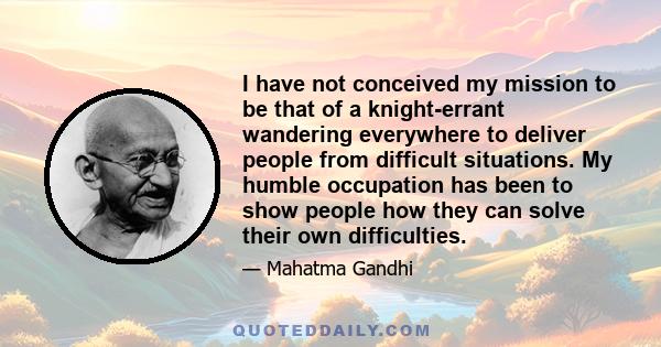 I have not conceived my mission to be that of a knight-errant wandering everywhere to deliver people from difficult situations. My humble occupation has been to show people how they can solve their own difficulties.