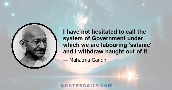 I have not hesitated to call the system of Government under which we are labouring 'satanic' and I withdraw naught out of it.