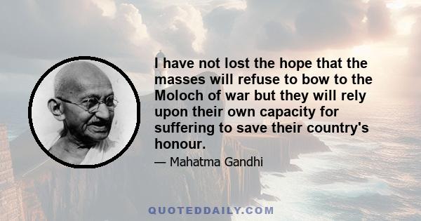 I have not lost the hope that the masses will refuse to bow to the Moloch of war but they will rely upon their own capacity for suffering to save their country's honour.