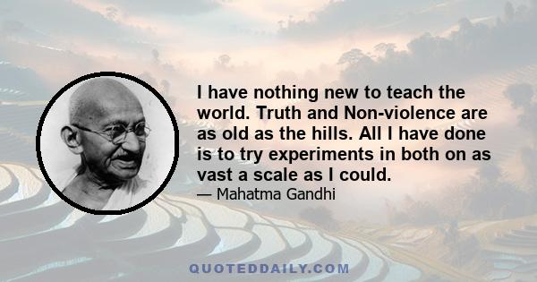 I have nothing new to teach the world. Truth and Non-violence are as old as the hills. All I have done is to try experiments in both on as vast a scale as I could.