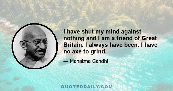 I have shut my mind against nothing and I am a friend of Great Britain. I always have been. I have no axe to grind.