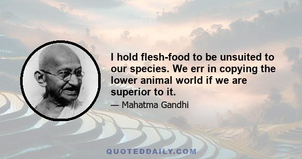 I hold flesh-food to be unsuited to our species. We err in copying the lower animal world if we are superior to it.