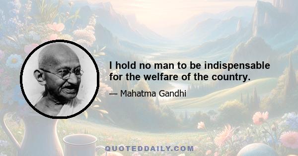 I hold no man to be indispensable for the welfare of the country.