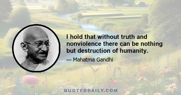 I hold that without truth and nonviolence there can be nothing but destruction of humanity.