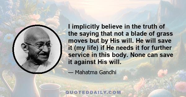 I implicitly believe in the truth of the saying that not a blade of grass moves but by His will. He will save it (my life) if He needs it for further service in this body. None can save it against His will.