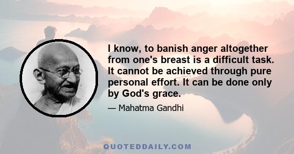 I know, to banish anger altogether from one's breast is a difficult task. It cannot be achieved through pure personal effort. It can be done only by God's grace.