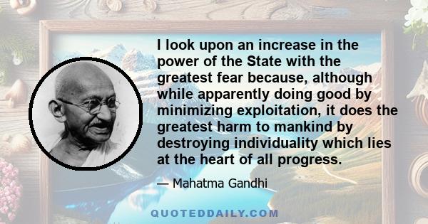 I look upon an increase in the power of the State with the greatest fear because, although while apparently doing good by minimizing exploitation, it does the greatest harm to mankind by destroying individuality which