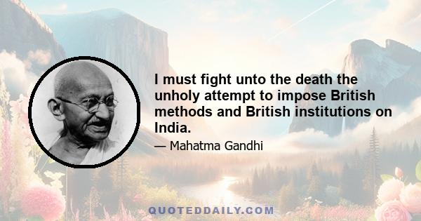 I must fight unto the death the unholy attempt to impose British methods and British institutions on India.