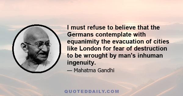 I must refuse to believe that the Germans contemplate with equanimity the evacuation of cities like London for fear of destruction to be wrought by man's inhuman ingenuity.