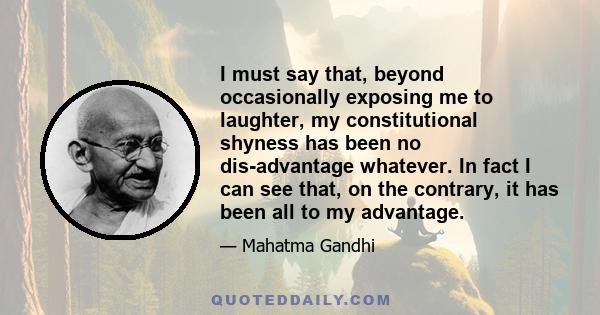 I must say that, beyond occasionally exposing me to laughter, my constitutional shyness has been no dis-advantage whatever. In fact I can see that, on the contrary, it has been all to my advantage.