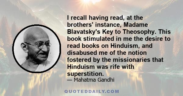 I recall having read, at the brothers' instance, Madame Blavatsky's Key to Theosophy. This book stimulated in me the desire to read books on Hinduism, and disabused me of the notion fostered by the missionaries that