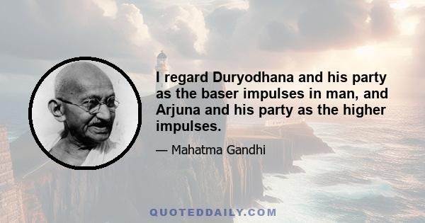 I regard Duryodhana and his party as the baser impulses in man, and Arjuna and his party as the higher impulses.