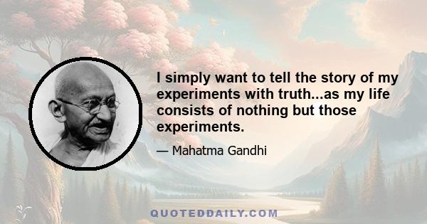 I simply want to tell the story of my experiments with truth...as my life consists of nothing but those experiments.