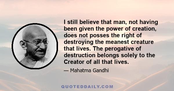 I still believe that man, not having been given the power of creation, does not posses the right of destroying the meanest creature that lives. The perogative of destruction belongs solely to the Creator of all that