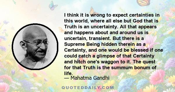 I think it is wrong to expect certainties in this world, where all else but God that is Truth is an uncertainty. All that appears and happens about and around us is uncertain, transient. But there is a Supreme Being