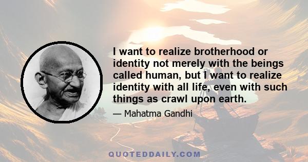 I want to realize brotherhood or identity not merely with the beings called human, but I want to realize identity with all life, even with such things as crawl upon earth.