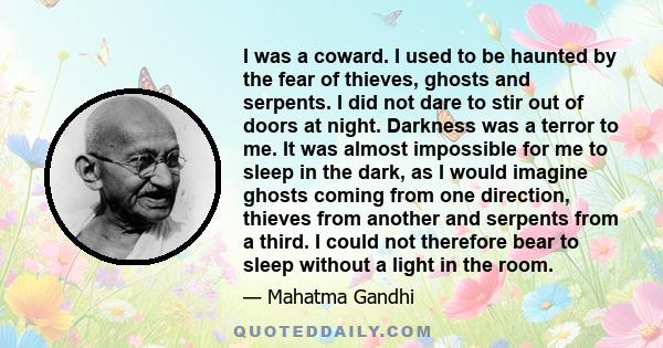 I was a coward. I used to be haunted by the fear of thieves, ghosts and serpents. I did not dare to stir out of doors at night. Darkness was a terror to me. It was almost impossible for me to sleep in the dark, as I