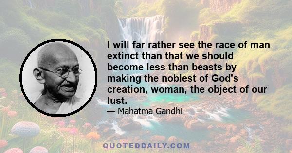 I will far rather see the race of man extinct than that we should become less than beasts by making the noblest of God's creation, woman, the object of our lust.