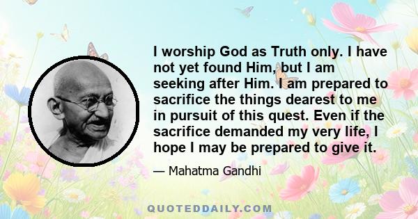 I worship God as Truth only. I have not yet found Him, but I am seeking after Him. I am prepared to sacrifice the things dearest to me in pursuit of this quest. Even if the sacrifice demanded my very life, I hope I may