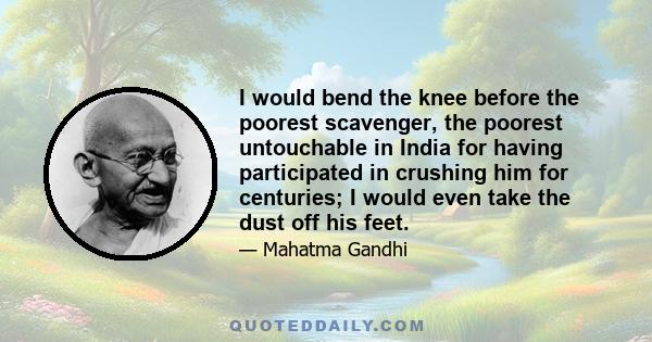 I would bend the knee before the poorest scavenger, the poorest untouchable in India for having participated in crushing him for centuries; I would even take the dust off his feet.