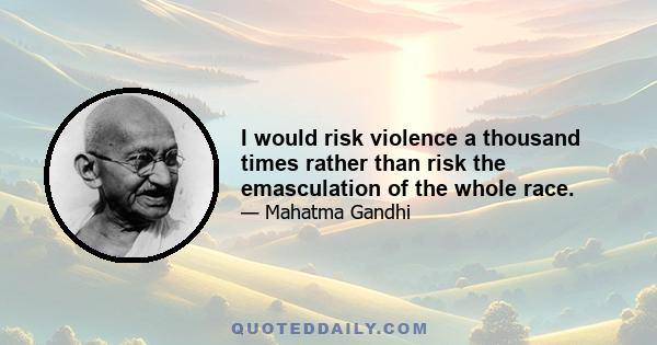 I would risk violence a thousand times rather than risk the emasculation of the whole race.