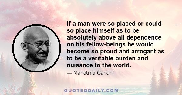 If a man were so placed or could so place himself as to be absolutely above all dependence on his fellow-beings he would become so proud and arrogant as to be a veritable burden and nuisance to the world.