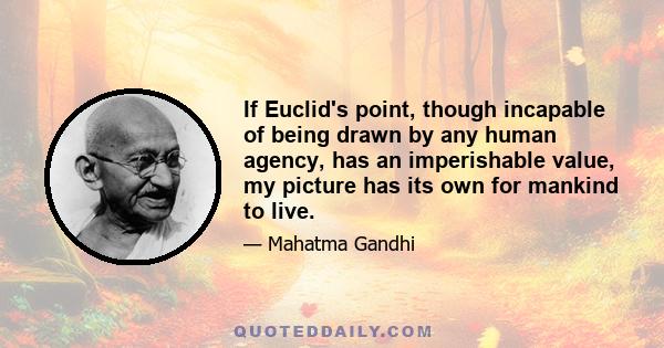 If Euclid's point, though incapable of being drawn by any human agency, has an imperishable value, my picture has its own for mankind to live.